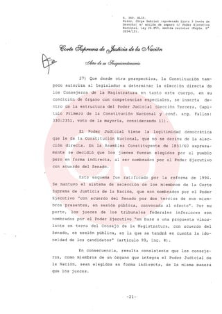 R. 369. XLIX.
Rizzo, Jorge Gabriel (apoderado Lista 3 Gente de
Derecho) si acción de amparo el Poder Ejecutivo
Nacional, ley 26.855, medida cautelar (Expte. N°
3034/13) .
27) Que desde otra perspectiva, la Constitución tam-
poco autoriza al legislador a determinar la elección directa de
los Consejeros de la Magistratura en tanto este cuerpo, en su
condición de órgano con competencias especiales, se inserta de-
ntro de la estructura del Poder Judicial (Sección Tercera, Capi-
tulo Primero de la Constitución Nacional y conf. arg. Fallos:
330:2351, voto de la mayoria, considerando 11).
El Poder Judicial tiene la legitimidad democrática
que le da la Constitución Nacional, que no se deriva de la elec-
ción directa. En la Asamblea Constituyente de 1853/60 expresa-
mente se decidió que los jueces fueran elegidos por el pueblo
pero en forma indirecta, al ser nombrados por el Poder Ejecutivo
con acuerdo del Senado.
Este esquema fue ratificado por la reforma de 1994.
Se mantuvo el sistema de selección de los miembros de la Corte
Suprema de Justicia de la Nación, que son nombrados por el Poder
Ejecutivo "con acuerdo del Senado por dos tercios de sus miem-
bros presentes, en sesión pública, convocada al efecto". Por su
parte, los jueces de los tribunales federales inferiores son
nombrados por el Poder Ejecutivo "en base a una propuesta vincu-
lante en terna del Consejo de la Magistratura, con acuerdo del
Senado, en sesión pública, en la que se tendrá en cuenta la ido-
neidad de los candidatosH
(articulo 99, inc. 4)
En consecuencia, resulta consistente que los conseje-
ros, como miembros de un órgano que integra el Poder Judicial de
la Nación, sean elegidos en forma indirecta, de la misma manera
que los jueces.
-21-
 