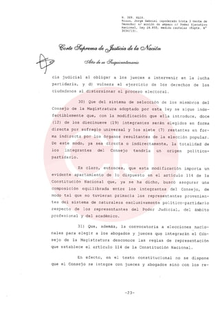 R. 369. XLIX.
Rizzo, Jorge Gabriel (apoderado Lista 3 Gente de
Derecho) sI acción de amparo el Poder Ejecutivo
Nacional, ley 26.855, medida cautelar (Expte. N°
3034/13) .
cia judicial al obligar a los jueces a intervenir en la lucha
partidaria, y d) vulnera el ejercicio de los derechos de los
ciudadanos al distorsionar el proceso electoral.
30) Que del sistema de selección de los miembros del
Consejo de la Magistratura adoptado por esta ley se sigue inde-
fectiblemente que, con la modificación que ella introduce, doce
(12) de los diecinueve (19) integrantes serán elegidos en forma
directa por sufragio universal y los siete (7) restantes en for-
ma indirecta por los órganos resultantes de la elección popular.
De este modo, ya sea directa o indirectamente, la totalidad de
los integrantes del Consejo tendria un origen polí tico-
partidario.
Es claro, entonces, que esta modificación importa un
evidente apartamiento de lo dispuesto en el artículo 114 de la
Constitución Nacional que, ya se ha dicho, buscó asegurar una
composición equilibrada entre los integrantes del Consejo, de
modo tal que no tuvieran primacía los representantes provenien-
tes del sistema de naturaleza exclusivamente político-partidario
respecto de los representantes del Poder Judicial, del ámbito
profesional y del académico.
31) Que, además, la convocatoria a elecciones nacio-
nales para elegir a los abogados y jueces que integrarán el Cón-
sejo de la Magistratura desconoce las reglas de representación
que establece el artículo 114 de la Constitución Nacional.
En efecto, en el texto constitucional no se dispone
que el Consejo se integre con jueces y abogados sino con los re-
-23-
 