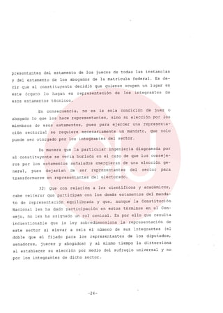 presentantes del estamento de los jueces de todas las instancias
y del estamento de los abogados de la matricula federal. Es de-
cir que el constituyente decidió que quienes ocupen un lugar en
este órgano lo hagan en representación de los integrantes de
esos estamentos técnicos.
En consecuencia, no es la sola condición de juez o
abogado lo que los hace representantes, sino su elección por los
miembros de esos estamentos, pues para ejercer una representa-
ción sectorial se requiere necesariamente un mandato, que solo
puede ser otorgado por los integrantes del sector.
De manera que la particular ingenieria diagramada por
el constituyente se veria burlada en el caso de que los conseje-
ros por los estamentos señalados emergieran de una elección ge-
neral, pues dejarian de ser representantes del sector para
transformarse en representantes del electorado.
32) Que con relación a los cientificos y académicos,
cabe reiterar que participan con los demás estamentos del manda-
to de representación equilibrada y que, aunque la Constitución
Nacional les ha dado participación en estos términos en el Con-
sejo, no les ha asignado un rol central. Es por ello que resulta
incuestionable que la ley sobredimensiona la representación de
este sector al elevar a seis el número de sus integrantes (el
doble que el fijado para los representantes de los diputados',
senadores, jueces y abogados) y al mismo tiempo la distorsiona
al establecer su elección por medio del sufragio universal y no
por los integrantes de dicho sector.
-24-
 