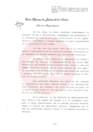 )
R. 369. XLIX.
Rizzo, Jorge Gabriel (apoderado Lista 3 Gente de
Derecho) si acción de amparo el Poder Ejecutivo
Nacional, ley 26.855, medida cautelar (Expte. NC
3034/13) .
De tal modo, la norma reescribe indebidamente el
artículo 114 de la Constitución, otorgándole una preeminencia a
un estamento que tuvo en su origen constitucional un rol comple-
mentario o secundario y termina asumiendo un papel preponderante
en el funcionamiento del cuerpo.
33) Que, por otra parte, esta ley en su artículo 40
prevé la participación de los jueces en procesos electorales co-
mo candidatos al Consejo nominados por los partidos políticos.
De acuerdo a sus términos, el magistrado que aspira a
ser miembro del Consejo en representación de los jueces debe
desarrollar actividades político-partidarias, llevar a cabo una
campaña electoral nacional con el financiamiento que ello impli-
ca, proponer a la ciudadanía una determinada plataforma política
y procurar una cantidad de votos que le asegure ingresar al Con-
sejo de la Magistratura.
Esta previsión desconoce las garantías que aseguran
la independencia del Poder Judicial frente a los intereses del
Poder Ejecutivo, del Congreso o de otros factores de poder, en
la medida en que obliga al juez que aspira a ser consejero a op-
tar por un partido político.
En la práctica, la ley contraría la imparcialidad del
juez frente a las partes del proceso y a la ciudadanía toda,
pues le exige identificarse con un partido político mientras
cumple la función de administrar justicia. Desaparece así la
idea de neutralidad judicial frente a los poderes políticos y
fácticos.
-25-
 