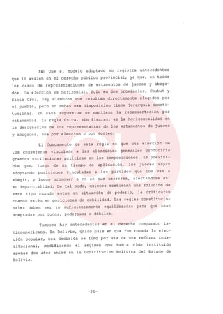 34) Que el modelo adoptado no registra antecedentes
que lo avalen en el derecho público provincial, ya que, en todos
los casos de representaciones de estamentos de jueces y aboga-
dos, la elección es horizontal. Solo en dos provincias, Chubut y
Santa Cruz, hay miembros que resultan directamente elegidos por
el pueblo, pero en ambas esa disposición tiene jerarquía consti-
tucional. En esos supuestos se mantiene la representación por
estamentos. La regla única, sin fisuras, es la horizontalidad en
la designación de los representantes de los estamentos de jueces
y abogados, sea por elección o por sorteo.
El fundamento de esta regla es que una elección de
los consej eros vinculada a las elecciones generales produciria
grandes oscilaciones políticas en las composiciones. Es previsi-
ble que, luego de un tiempo de aplicación, los jueces vayan
adoptando posiciones vinculadas a los partidos que los van a
elegir, y luego promover o no en sus carreras, afectándose así
su imparcialidad. De tal modo, quienes sostienen una solución de
este tipo cuando están en situación de poderío, la criticarán
cuando estén en posiciones de debilidad. Las reglas constitucio-
nales deben ser lo suficientemente equilibradas para que sean
aceptadas por todos, poderosos o débiles.
Tampoco hay antecedentes en el derecho comparado la-
tinoamericano. En Bolivia, único pais en que fue tomada la elec-
ción popular, esa decisión se tomó por vía de una reforma cons-
titucional, modificando el régimen que había sido instituido
apenas dos años antes en la Constitución Política del Estado de
Bolivia.
-26-
 