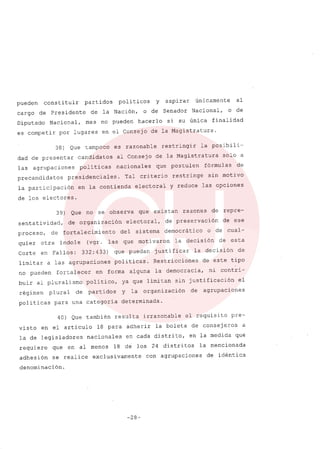 pueden constituir partidos politicos y aspirar únicamente al
cargo de Presidente de la Nación, o de Senador Nacional, o de
Diputado Nacional, mas no pueden hacerlo si su única finalidad
es competir por lugares en el Consejo de la Magistratura.
38) Que tampoco es razonable restringir la posibili-
dad de presentar candidatos al Consejo de la Magistratura solo a
las agrupaciones poli ticas nacionales que postulen fórmulas de
precandidatos presidenciales. Tal criterio restringe sin motivo
la participación en la contienda electoral y reduce las opciones
de los electores.
39) Que no se observa que existan razon~s de repre-
sentatividad, de organización electoral, de preservación de ese
proceso, de fortalecimiento del sistema democrático o de cual-
quier otra indole (vgr. las que motivaron la decisión de esta
Corte en Fallos: 332: 433) que puedan justificar la decisión de
limitar a las agrupaciones politicas. Restricciones de este tipo
no pueden fortalecer en forma alguna la democracia, ni contri-
buir al pluralismo politico, ya que limitan sin justificación el
régimen plural de partidos y la organización de agrupaciones
politicas para una categoria determinada.
40) Que también resulta irrazonable el requisito pre-
visto en el articulo 18 para adherir la boleta de consejeros a
la de legisladores nacionales en cada distrito, en la medida que
requiere que en al menos 18 de los 24 distritos la mencionada
adhesión se realice exclusivamente con agrupaciones de idéntica
denominación.
-28-
 