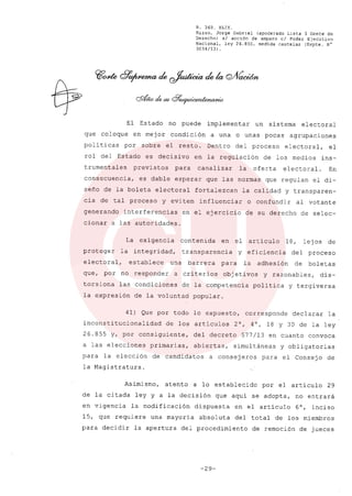 R, 369. XLIX.
Rizzo, Jorge Gabriel (apoderado Lista 3 Gente de
Derecho) si acción de amparo el Poder Ejecutivo
Nacional, ley 26.855, medida cautelar (Expte. N°
3034/13) .
El Estado no puede implementar un sistema electoral
que coloque en mejor condición a una o unas pocas agrupaciones
poli ticas por sobre el resto. Dentro del proceso electoral, el
rol del Estado es decisivo en la regulación de los medios ins-
trumentales previstos para canalizar la oferta electoral. En
consecuencia, es dable esperar que las normas que regulan el di-
seño de la boleta electoral fortalezcan la calidad y transparen-
cia de tal proceso y eviten influenciar o confundir al votante
generando interferencias en el ejercicio de su derecho de selec-
cionar a las autoridades.
La exigencia contenida en el articulo 18, lejos de
proteger la integridad, transparencia y eficiencia del proceso
electoral, establece una barrera para la adhesión de boletas
que, por no responder a criterios obj etivos y razonables, dis-
torsiona las condiciones de la competencia politica y tergiversa
la expresión de la voluntad popular.
41) Que por todo lo expuesto, corresponde declarar la
inconstitucionalidad de los artículos 2°, 4°, 18 Y 30 de la ley
26.855 y, por consiguiente, del decreto 577/13 en cuanto convoca
a las elecciones primarias, abiertas, simultáneas y obligatorias
para la elección de candídatos a consejeros para el Consejo de
la Magistratura.
Asimismo, atento a lo establecido por el artículo 29
de la citada ley y a la decisión que aquí se adopta, no entrará
en vigencia la modificación dispuesta en el artículo 6°, inciso
15, que requiere una mayoría absoluta del total de los miembros
para decidir la apertura del procedimiento de remoción de jueces
-29-
 