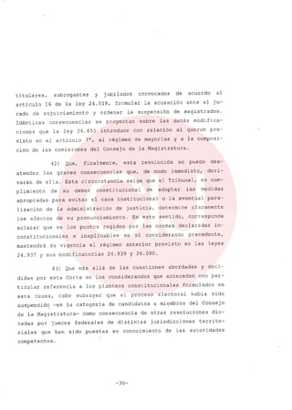 titulares, subrogantes y jubilados convocados de acuerdo al
articulo 16 de la ley 24.018, formular la acusación ante el ju-
rado de enjuiciamiento y ordenar la suspensión de magistrados.
Idénticas consecuencias se proyectan sobre las demás modifica-
ciones que la ley 26.855 introduce con relación al quórum pre-
visto en el articulo 7°, al régimen de mayorias y a la composi-
ción de las comisiones del consejo de la Magistratura.
42) Que, finalmente, esta resolución no puede des-
atender las graves consecuencias que, de modo inmediato, deri-
varán de ella. Esta circunstancia exige que el Tribunal, en cum-
plimiento de su deber constitucional de adoptar las medidas
apropiadas para evitar el caos institucional o la eventual para-
lización de la administración de justicia, determine claramente
los efectos de su pronunciamiento. En este sentido, corresponde
aclarar que en los puntos regidos por las normas declaradas in-
constitucionales e inaplicables en el considerando precedente,
mantendrá su vigencia el régimen anterior previsto en las leyes
24.937 y sus modificatorias 24.939 Y 26.080.
43) Que más allá de las cuestiones abordadas y deci-
didas por esta Corte en los considerandos que anteceden con par-
ticular referencia a los planteos constitucionales formulados en
esta causa, cabe subrayar que el proceso electoral habia sido
suspendid~ ~en la categoría de candidatos a miembros del Consejo
de la Magistratura- como consecuencia de otras resoluciones dic-
tadas por jueces federales de distintas jurisdicciones territo-
riales que- han sido puestas en conocimiento de las autorida~es
competentes.
-30-
 