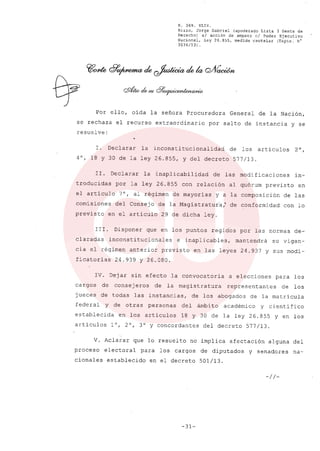 R. 369. XLIX.
Rizzo, Jorge Gabriel (apoderado Lista 3 Gente de
Derecho) si acción de amparo el Poder Ejecutivo
Nacional, ley 26.855, medida cautelar (Expte. N°
3034/13) .
Por ello, oída la señora Procuradora General de la Nación,
se rechaza el recurso extraordinario por salto de instancia y se
resuelve:
l. Declarar la inconsti tucionalidad de los artículos 2 0,
4°, 18 Y 30 de la ley 26.855, y del decreto 577/13.
Ir. Declarar la inaplicabilidad de las modificaciones in-
troducidas por la ley 26.855 con relación al quórum previsto en
el artículo 7°, al régimen de mayorias y a la composición de las
comisiones del Consejo de la Magistratura: de conformidad con lo
previsto en el artículo 29 de dicha ley.
111. Disponer que en los puntos regidos por las normas de-
claradas inconstitucionales e inaplicables, mantendrá su vigen-
cia el régimen anterior previsto en las leyes 24.937 y sus modi-
ficatorias 24.939 y 26.080.
IV. Dejar sin efecto la convocatoria a elecciones para los
cargos de consej eros de la magistratura representantes de los
jueces de todas las instancias, de los abogados de la matrícula
federal y de otras personas del ámbito académico y científico
establecida en los artículos 18 y 30 de la ley 26.855 y en los
artículos l°, 2°, 3° Y concordante s del decreto 577/13.
V. Aclarar que lo resuelto no implica afectación alguna del
proceso electoral para los cargos de diputados y senadores na-
cionales establecido en el decreto 501/13.
-//-
-31-
 