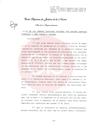 R. 369. XLIX.
Rizzo, Jorge Gabriel (apoderado Lista 3 Gente de
Derecho) si acción de amparo el Poder Ejecutivo
Nacional, ley 26.855, medida cautelar (Expte. N°
3034/13) .
-/ /-TO DE LOS SEÑORES MINISTROS DOCTORES DON ENRIQUE SANTIAGO
PETRACCHI y DOÑA CARMEN M. ARGIBAY
Considerando:
l°) Que Jorge Gabriel Rizzo interpuso acción de ampa-
ro en su carácter de apoderado de la Lista 3 "Gente de DerechoN
[agrupación integrada por abogados de la matricula federal que
viene participando en los procesos de elección de los represen-
tantes de ese estamento en el Consejo de la Magistratura] con el
objeto de que se declarara la inconstitucionalidad de los artí-
culos 2, 4, 18 Y 30 de la ley 26.855, Y del decreto del Poder
Ejecutivo N° 577/2013. Sostuvo que las citadas normas vulneraban
la representación que la Constitución Nacional garantiza a los
abogados en el Consejo de la Magistratura, según lo dispuesto en
su artículo 114.
El Juzgado Nacional en lo Criminal y Correccional Fe-
,
deral n° 1, Secretaría Electoral, hizo lugar a la demanda y, co-
rno consecuencia, dispuso dejar sin efecto la convocatoria elec-
toral prevista para la elección de miembros del mencionado Con-
sejo.
2°) Que, contra dicho pronunciamiento, el Estado Na-
.cional interpuso recurso extraordinario por salto de instancia
que, con arreglo a lo dispuesto en el artículo 257 ter del Códi-
go Procesal Civil y Comercial de la Nación, esta Corte declaró
admisible por resolución del pasado 13 de junio.
3 0) Que la recurrente se agravia, fundamentalmente,
porque considera, por un lado, que no existe causa o controver-
-33-
 