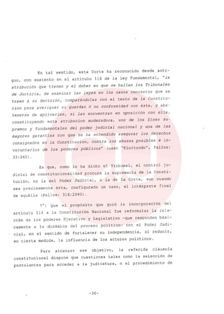 En tal sentido, esta Corte ha reconocido desde anti-
guo, con sustento en el articulo 116 de la Ley Fundamental, "la
atribución que tienen y el deber en que se hallan los Tribunales
de Justicia, de examinar las leyes en los casos concretos que se
traen á su decisión, comparándolas con el testo de la Constitu-
cion para averiguar si guardan ó no conformidad con ésta, y abs-
tenerse de aplicarlas, sí las encuentran en oposición con ella,
consti tuyendo esta atribucion moderadora, uno de los f,ines su-
premos y fundamentales del poder judicial nacional y una de las
mayores garantias con que se ha entendido asegurar los derechos
consignados en la Constitucion, contra los abusos posibles é in-
voluntarios de los poderes públicos" (caso "Elortondo", Fallos:
33:162) .
Es que, como lo ha dicho el Tribunal, el control ju-
dicial de constitucionalidad procura la supremacía de la Consti-
tución, no la del Poder Judicial, o la de la Corte, aun cuando
sea precisamente ésta, configurado un caso, el intérprete final
de aquélla (Fallos: 316:2940).
7°) Que el propósito que guió la incorporación del
artículo 114 a la Constitución Nacional fue reformular la rela-
ción de los poderes Ejecutivo Y Legislativo -que responden bási-
camente a la dinámica del proceso político- con el Poder Judi-
cial, en el sentido de fortalecer su independencia, al reducir,
en cierta medida, la influencia de los actores políticos.
Para alcanzar ese objetivo, la referida cláusula
constitucional dispone que cuestiones tales como la selección de
postulantes para acceder a la judicatura, o el procedimiento de
-36-
 