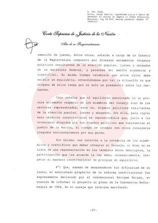 R. 369. XLIX.
Rizzo, Jorge Gabriel (apoderado Lista 3 Gente de
Derecho) si acción de amparo el Poder Ejecutivo
Nacional, ley 26.855, medida cautelar (Expte. N°
3034/13) .
o/remoción de jueces, entre otras, estarán a cargo de un Consejo
de la Magistratura compuesto por diversos estamentos (órganos
politicos resultantes de la elección popular, jueces y abogados
de la matricula federal, y personas del ámbito académico y
cientifico). Al mismo tiempo establece que entre ellos debe
existir un equilibrio, entendiéndose por tal la situación en que
ninguno de ellos tenga por si solo un predominio sobre los res-
tantes.
Cabe señalar que el equilibrio mencionado no se pro-
cura solamente respecto de los miembros del Consejo sino de los
sectores representados, esto es, órganos poli ticos resultantes
de la elección popular, jueces y abogados. Por ello, para lograr
este obj etivo constitucional es imprescindible que, junto a los
consejeros elegidos por los órganos políticos que representan al
pueblo de la Nación, el cuerpo se integre con otros consej eros
elegidos horizontalmente por sus pares.
Por último, con relación a la categoría de los acadé-
micos y científicos que deben integrar el Consejo, si bien no se
trata de una representación en los términos antes descriptos, la
participación que les acuerde la ley debe, necesariamente, res-
petar el mandato constitucional de procurar el equilibrio.
s") Que, además de desprenderse sin dificultad de su
texto, el mencionado propósito de la reforma constitucional fue
expresamente declarado por el convencional Enrique Paixao, en
ocasión de informar el proyecto al pleno de la Convención Refor-
madora de 1994. En el pasaje que interesa manifestó:
-37-
 