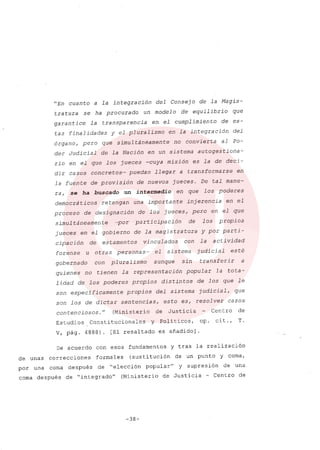 "En cuanto a la integración del Consejo de la Magis-
tratura se ha procurado un modelo de equilibrio que
garantice la transparencia en el cumplimiento de es-
tas finalidades y el pluralismo en la integración del
órgano, pero que simultáneamente no convierta al Po-
der Judicial de la Nación en un sistema autogestiona-
rio en el que los jueces -cuya misión es la de deci-
dir casos concretos- puedan llegar a transformarse en
la fuente de provisión de nuevos jueces. De tal mane-
ra, se ha buscado .un intermedio en que los poderes
democráticos retengan una importante injerencia en el
proceso de designa ción de los jueces, pero en el que
simultáneamente -por participación de los propios
jueces en el gobierno de la magistratura y por parti-
cipación de estamentos vinculados con la actividad
forense u otras personas- el sistema judicial esté
gobernado con pluralismo aunque sin transferir a
quienes no tienen la representación popular la tota-
1idad de los poderes propios distintos de los que le
son específicamente propios del sistema judicial, que
son los de dictar sentencias, esto es, resolver casos
contenciosos. u (Ministerio de Justicia Centro de
Estudios Constitucionales Y Políticos, op. cit., T.
V, pág. 4888). [El resaltado es afiadido]
De acuerdo con esos fundamentos y tras la realización
de unas correcciones formales (sustitución de un punto y coma,
por una coma después de "elección popular" y supresión de una
coma después de "integrado" (Ministerio de Justicia - Centro de
-38-
 