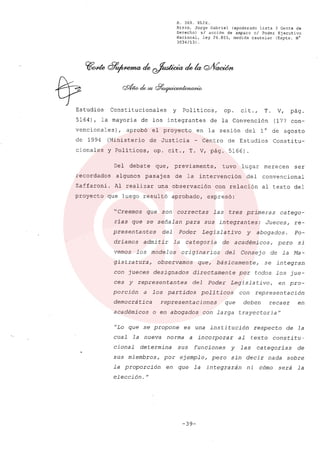 R. 369. XLIX.
Rizzo, Jorge Gabriel (apoderado Lista 3 Gente de
Derecho) si acción de amparo el Poder Ejecutivo
Nacional, ley 26.855, medida cautelar (Expte. N°
3034/13) .
Estudios Constitucionales y Politicos, op. cit., T. V, pág.
5164), la mayoría de los integrantes de la Convención (177 con-
vencionales), aprobó el proyecto en la sesión del 10 de agosto
de 1994 (Ministerio de Justicia - Centro de Estudios Constitu-
cionales y Políticos, op. cit., T. V, pág. 5166).
Del debate que, previamente, tuvo lugar merecen ser
recordados algunos pasaj es de la intervención del convencional
Zaffaroni. Al realizar una observación con relación al texto del
proyecto que luego resultó aprobado, expresó:
Creemos que son correctas las tres primeras catego-
rías que se señalan para sus integrantes: Jueces, re-
presentan tes del Poder Legisla tivo y abogados. Po-
driamos admi tir la ca tegoria de académicos, pero si
vemos los modelos originarios del Consejo de la Ma-
gistratura, observamos que, básicamente, se integran
con jueces designados directamente por todos los jue-
ces y representantes del Poder Legislativo, en pro-
porción a los partidos poli ticos con representación
democrática representaciones que deben recaer en
académicos o en abogados con larga trayectoria fl
"Lo que se propone es una institución respecto de la
cual la nueva norma a incorporar al texto constitu~
cional determina sus funciones y las categorias de
sus miembros, por ejemplo, pero sin decir nada sobre
la proporción en que la integrarán ni cómo será la
elección. 11
-39-
 