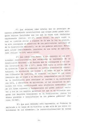 70) Que asimismo cabe señalar que es principio de
nuestro ordenamiento constitucional que ningún poder puede arro-
garse mayores facultades que las que le hayan sido conferidas
expresamente (Fallos: 137: 47, entre otros). La regla según la
cual es inválido privar a alguien de lo que la ley no prohibe,
ha sido consagrada en beneficio de los particulares (articulo 19
de la Constitución Nacional), no de los poderes públicos. Éstos,
para actuar legitimamente, requieren de una norma de habilita-
ción (Fallos: 32:120, entre otros) .
80) Que sobre esas bases, y con sustento en las pre-
visiones constitucionales que establecen la supremacia de la
Constitución Nacional Y la función que le corresponde a los jue-
ces (articulas 31, 116 Y 117), desde 1888 hasta la actualidad se
ha sostenido "...que es elemental en nuestra organización consti-
tucional, la atribución que tienen y el deber en que se hallan
los tribunales de justicia, de examinar las leyes en los casos
concretos que se traen a su decisión, comparándolas con el texto
de la Constitución para averiguar si guardan o no conformidad
COD ésta, y abstenerse de aplicarlas, si las encuentran en opo-
sición con ella, constituyendo esta atribución moderadora, uno
de los fines supremos Y fundamentales del poder judicial nacio-
nal y una de las mayores garantias con que se ha entendido ase-
gurar los derechos consignados en la Constitución, contra los
abusos posibles e involuntarios de los poderes públicos" (Fa-
llos: 33: 162) .
90) Que para defender esta supremacia, el Tribunal ha
declarado a lo largo de su historia -y más allá de los votos in-
dividuales de sus miembros-, la inconstitucionalidad de normas
-4-
 