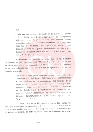 [ ..]
"Cada vez que esto se ha hecho en la historia, apare-
ció la lucha partidista disputándose la integración
del consejo de la Magistratura, que termina siendo
repartido entre los partidos politicos, tal como pasó
cada vez que se cedió algún espacio en Italia y como
todavia sucede en España" (Ministerio de Justicia
Centro de Estudios Constitucionales y Políticos, op.
cit., T. V, pág. 5112).
Finalmente, corresponde destacar que en el discurso
de cierre, el convencional Raúl Alfonsín leyó un texto en el que
se hacía manifiesta la intención del bloque que presidía respec-
to de las reformas que seguidamente serían aprobadas. Dicho do-
cumento expresaba:
"Toda norma que pueda implicar alguna limitación a la
independencia del Poder Judicial, a la independencia
e imparcialidad en la composición del Consejo de la
Magistratura ... aunque no contradiga el texto que san-
cionamos, debe considerarse que vulnera el espíritu
de la Constitución Y contradice la intención del
constituyente ..." (Ministerio de Justicia Centro de
Estudios Constitucionales Y Politicos, op. cit., T.
V, págs. 5155/5156).
9°) Que, la idea de los constituyentes fue, pues, que
una representación no predomine sobre las otras, es decir que no
ejerza una acción hegemónica del conjunto o que no controle por
sí misma al cuerpo. Es éste el único modo de preservar el siste-
-40-
 