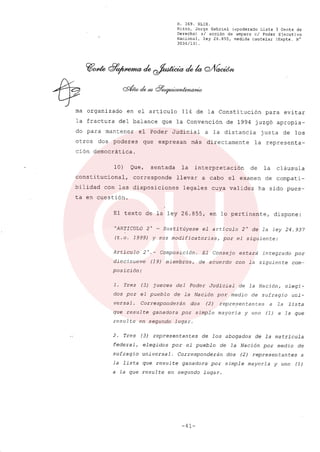 R. 369. XLIX.
Rizzo, Jorge Gabriel (apoderado Lista 3 Gente de
Derecho) si acción de amparo el Poder Ejecutivo
Nacional, ley 26.855, medida cautelar (Expte. N°
3034/13) .
ma organizado en el articulo 114 de la Constitución para evitar
la fractura del balance que la Convención de 1994 juzgó apropia-
do para mantener el Poder Judicial a la distancia justa de los
otros dos poderes que expresan más directamente la representa-
ción democrática.
10) Que, sentada la interpretación de la cláusula
constitucional, corresponde llevar a cabo el examen de compati-
bilidad con las disposiciones legales cuya validez ha sido pues-
ta en cuestión.
El texto de la ley 26.855, en lo pertinente, dispone:
"ARTICULO 2 o - Susti túyese el articulo 2 o de la ley 24.937
(t.o. 1999) y sus modificatorias, por el siguiente:
Artículo 2°._ Composición. El Consejo estará integrado por
diecinueve (19) miembros, de acuerdo con la siguiente com-
posición:
1. Tres (3) jueces del Poder Judicial de la Nación, elegi-
dos por el pueblo de la Nación por medio de sufragio uni-
versal. Corresponderán dos (2) repre,sentantes a la lista
que resulte ganadora por simple mayoría y uno (1) a la que
resulte en segundo lugar.
2. Tres (3) representantes de los abogados de la matrícula
federal, elegidos por el pueblo de la Nación por medio de
sufragio universal. Corresponderán dos (2) representantes a
la lista que resulte ganadora por simple mayoría y uno (1)
a la que resulte en segundo lugar.
-41-
 