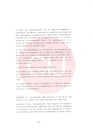 3. Seis (6) representantes de los ámbitos académico o
científico, de amplia y reconocida trayectoria en alguna de
las disciplinas universitarias reconocidas oficialmente,
elegidos por el pueblo de la Nación por medio de sufragio
uni versal. Corresponderán cua tro (4) represen tan tes a la
lista que resulte ganadora por simple mayoría y dos (2) a
la que resulte en segundo lugar.
4. Seis (6) legisladores. A tal efecto, los presidentes de
la Cámara de Senadores y de la Cámara de Diputados, a pro-
puesta de los bloques parlamentarios de los partidos polí-
ticos, designarán tres (3) legisladores por cada una de
ellas, correspondiendo dos (2) a la mayoría y uno (1) a la
primera minoría.
5. Un (1) representante del Poder Ejecutivo.
Los miembros del Consejo prestarán' juramento en el acto de
su incorporación de desempeñar debidamente el cargo por an-
te el presidente de la Corte Suprema de Justicia de la Na-
ción.
Por cada miembro titular se elegirá un suplente, mediante
igual procedimiento, para reemplazarlo en caso de renuncia,
remoción o fa11ecimien to...
ARTICULO 4 o _ Incorpórase como artículo 3 o bis de 1,? ley
24.937 (t.o. 1999) y sus modificatorias, el siguiente:
Artículo 30
bis.- Procedimiento. Para elegir a los conseje-
ros de la magistratura representantes del ámbito académico
y cientifico, de los jueces y de. los abogados de la matrí-
cula federal, las elecciones se realizarán en forma conjun-
-42-
 