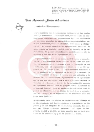 R. 369. XLIX.
Rizzo, Jorge Gabriel (apoderado Lista 3 Gente de
Derecho) si acción de amparo el Poder Ejecutivo
Nacional, ley 26.855, medida cautelar (Expte. N°
3034/13) .
ta y simultánea con las elecciones nacionales en las cuales
se elija presidente. La elección será por una lista de pre-
candidatos postulados por agrupaciones políticas nacionales
que postulen fórmulas de precandidatos presidencialesr me-
diante elecciones primarias abiertas, simultáneas y obliga-
torias. No podrán consti tuirse agrupaciones poli ticas al
único efecto de postular candidaturas al Consejo de la Ma-
gistratura. No podrán oficia1izarse candidaturas a más de
un cargo y por más de una agrupación política.
Las precandidaturas Yr en su casar candidaturasr a conseje-
ros de la magistratura integrarán una única lista con cua-
tro (4) representantes titulares y dos (2) suplentes de los
académicosr dos (2) representantes titulares y un (1) su-
plente de los jueces y dos (2) representantes titulares y
un (1) suplente de los abogados de la matricula federal. La
lista conformará un cuerpo de boleta que irá adherida a la
derecha de las candidaturas legislativas de la agrupación
por la que son postu1adosr que a este efecto manifestará la
voluntad de adhesión a través de la autorización expresa
del apoderado nacional ante el juzgado federal electoral de
la Capital Federal. Tanto el registro de candidatos como el
pedido de oficia1ización de listas de candidatos a conseje-
ros del Consejo de la Magistratura se realizará ante esa
misma sede judicial.
Se aplicarán para la elección de integrantes del Consejo de
la Magistraturar del ámbito académico y científicor de los
jueces y de los abogados de la matrícula federalr las nor-
mas del Código Electoral Nacionalr las leyes 23.298r
26.215, 24.012 Y 26.571, en todo aquello que no esté pre-
visto en la presente ley y no se oponga a la misma ...
-43-
 