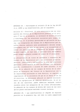 ARTICULO 18. ~ Sustitúyese el articulo 33 de la ley 24.937
(t.o. 1999) y sus modificatorias, por el siguiente:
Artículo 33.- Elecciones. El acto eleccionario de los inte-
grantes del Consejo de la Magistratura previsto en el artí-
culo 3° bis de la presente, se celebrará de manera conjunta
y simultánea con las elecciones nacionales para cargos le-
gislativos, en la primera oportunidad de aplicación de esta
ley. Los integrantes del Consejo de la Magistratura que re-
sulten electos mediante este procedimiento durarán excep-
cionalmente dos (2) años en sus cargos y se incorporarán al
cuerpo sin perjuicio de la permanencia de quienes ejerzan
mandato vigente, en cuyo caso la cantidad total de miembros
podrá excepcionalmente exceder el número de 19 consejeros.
La oficialización de listas de candidatos a consejeros del
Consejo de la Magistratura para las elecciones primarias,
abiertas, simultáneas y obligatorias, y para las elecciones
generales, podrá hacerse en esta oportunidad, por cualquier
partido, confederación o alianza de orden nacional. A los
fines de la adhesión de los cuerpos de boleta de la cate-
goría de consejeros del Consejo de la Magistratura con la
de legisladores nacionales en cada distrito, se requiere la
comprobación de la existencia de que en al menos 18 de los
24 distritos, la mencionada adhesión se realiza exclusiva-
mente con agrupaciones de idéntica denominación. En el re-
sto de los distritos, podrá adherirse mediando vínculo
jurídico entre las categorías de las listas oficializadas.
La adhesión de los cuerpos de boleta del resto de las cate-
gorías podrá realizarse mediando vínculo jurídico ...
ARTICULO 29. - Las modificaciones al régimen de mayorías
previsto en la presente ley, así como la nueva composición
-44-
 