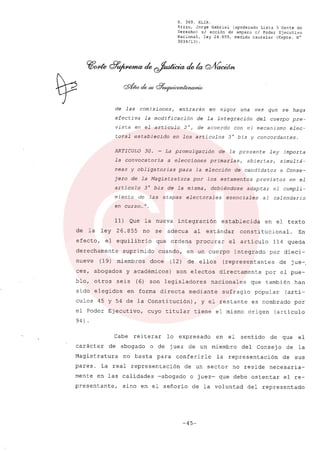 R. 369. XLIX.
Rizzo, Jorge Gabriel (apoderado Lista 3 Gente de
Derecho) si acción de amparo el Poder Ejecutivo
Nacional, ley 26.855, medida cautelar (Expte. N°
3034/13) .
de las comisiones, entrarán en vigor una vez que se haga
efectiva la modificación de la integración del cuerpo pre~
vista en el artículo 2°, de acuerdo con el mecanismo elec-
toral establecido en los artículos 3° bis y concordantes.
ARTICULO 30. - La promulgación de la presente ley importa
la convocatoria a elecciones primarias, abiertas, simultá-
neas y obligatorias para la elección de candidatos a Conse-
jero de la Magistratura por los estamentos previstos en el
artículo 3° bis de la misma, debiéndose adaptar el cumpli-
miento de las etapas electorales esenciales al calendario
en curso ...N.
11) Que la nueva integración establecida en el texto
de la ley 26.855 no se adecua al estándar constitucional. En
efecto, el equilibrio que ordena procurar el articulo 114 queda
derechamente suprimido cuando, en un cuerpo integrado por dieci-
nueve (19) miembros doce (12) de ellos (representantes de jue-,
ces, abogados y académicos) son electos directamente por el pue-
blo, otros seis (6) son legisladores nacionales que también han
sido elegidos en forma directa mediante sufragio popular (arti-
culas 45 y 54 de la Constitución), y el restante es nombrado por
el Poder Ejecutivo, cuyo titular tiene el mismo origen (articulo
94) .
Cabe reiterar lo expresado en el sentido de que el
carácter de abogado o de juez de un miembro del Consejo de la
Magistratura no basta para conferirle la representación de sus
pares. La real representación de un sector no reside necesaria-
mente en las calidades -abogado o juez- que debe ostentar el re-
presentante, sino en el señorio de la voluntad del representado
-45-
 