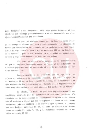 para designar a sus mandantes. Ello solo puede lograrse si los
miembros del consejo pertenecientes a tales estamentos son ele-
gidos horizontalmente por sus pares.
12) Que, el sistema creado por la ley, en tanto otor-
ga al cuerpo electoral -directa o indirectamente- la elecci6n de
todos los integrantes del Consejo de la Magistratura, hace impo-
sible el equilibrio diseñado en el articulo 114 de la Constitu-
ci6n Nacional, puesto que elimina la diversidad de representa-
ciones y deja subsistente tan solo una de ellas.
13) Que, no altera esta conclusi6n la circunstancia
de que el régimen impugnado ponga en juego un procedimiento de
elecci6n popular, con el declarado objeto de profundizar el es-
tado democrático.
Contrariamente a lo sugerido por la apelante, no
afecta el principio de soberania popular, que aquélla apoya en
el articulo 22 de la Constituci6n Nacional, la circunstancia de
que algunos de los integrantes del Consejo de la Magistratura no
sean elegidos mediante el voto directo del pueblo de la Naci6n.
En efecto, la forma de gobierno representativa y re-
publicana adoptada por la Consti tuci6n Nacional (articulo 10)
consiste en la coexistencia de autoridades elegidas directamente
por el pueblo, y otras que son designadas a través de sus repre-
sentantes, sin su participaci6n directa (por ejemplo, el Defen-
sor del Pueblo, articulo 86 CN, el Jefe de Gabinete de Minis-
tros, artículo 99, ínc. 7, CN, y la Auditoría General de la Na-
ci6n, artículo 85 CN).
-46-
 