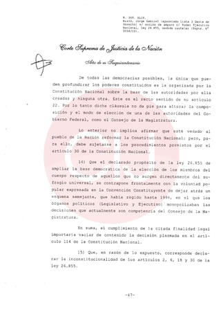 R. 369. XLIX.
Rizzo, Jorge Gabriel (apoderado Lista 3 Gente de
Derecho) si acción de amparo el Poder Ejecutivo
Nacional, ley 26.855, medida cautelar (Expte. N°
3034/131.
De todas las democracias posibles, la única que pue-
den profundizar los poderes constituidos es la organizada por la
Constitución Nacional sobre la base de las autoridades por ella
creadas y ninguna otra. Éste es el recto sentido de su articulo
22. Por lo tanto dicha cláusula no da pie para alterar la compo-
sición y el modo de elección de una de las autoridades del Go-
bierno Federal, como el Consejo de la Magistratura.
Lo anterior no implica afirmar que esté vedado al
pueblo de la Nación reformar la Constitución Nacional; pero, pa-
ra ello, debe sujetarse a los procedimientos previstos por el
articulo 30 de la Constitución Nacional.
14) Que el declarado propósito de la ley 26.855 de
ampliar la base democrática de la elección de los miembros del
cuerpo respecto de aquellos que no surgen directamente del su-
fragio universal, se contrapone frontalmente con la voluntad po-
pular expresada en la Convención Constituyente de dejar atrás un
esquema semejante, que había regido hasta 1994, en el que los
órganos políticos (Legislativo y Ejecutivo) monopolizaban las
decisiones que actualmente son competencia del Consejo de la Ma-
gistratura.
En suma, el cumplimiento de la citada finalidad legal
importaría vaciar de contenido la decisión plasmada en el artí-
culo 114 de la Constitución Nacional.
15) Que, en razón de lo expuesto, corresponde decla-
rar la inconstitucionalidad de los artículos 2, 4, 18 Y 30 de la
ley 26.855.
-47-
 