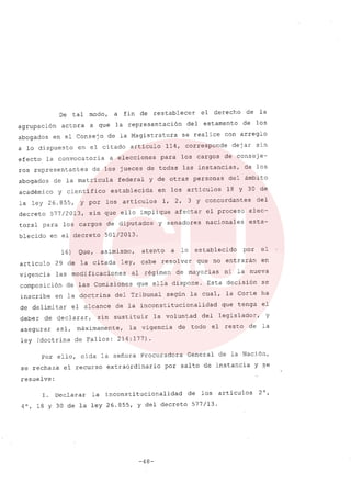 De tal modo, a fin de restablecer el derecho de la
agrupación actora a que la representación del estamento de los
abogados en el Consejo de la Magistratura se realice con arreglo
a lo dispuesto en el citado articulo 114, corresponde dejar sin
efecto la convocatoria a elecciones para los cargos de conseje-
ros representantes de los jueces de todas las instancias, de los
abogados de la matricula federal y de otras personas del ámbito
académico y científico establecida en los artículos 18 Y 30 de
la ley 26.855, Y por los artículos 1, 2, 3 Y concordantes del
decreto 577/2013, sin que ello implique afectar el proceso elec-
toral para los cargos de diputados y senadores nacionales esta-
blecido en el decreto 501/2013.
16) Que, asimismo, atento a lo establecido por el
artículo 29 de la citada ley, cabe resolver que no entrarán en
vigencia las modificaciones al régimen de mayorías ni la nueva
composición de las Comisiones que ella dispone. Esta decisión se
inscribe en la doctrina del Tribunal según la cual, la Corte ha
de delimitar el alcance de la inconstitucionalídad que tenga el
deber de declarar, sin sustituir la voluntad del legislador, y
asegurar asi, rnáximamente, la vigencia de todo el resto de la
ley (doctrina de Fallos: 214:177).
Por ello, oída la señora Procuradora General de la Nación,
se rechaza el recurso extraordinario por salto de instancia y ~e
resuelve:
l. Declarar la inconsti tucionalidad de los artículos 2 o,
4°, 18 Y 30 de la ley 26.855, y del decreto 577/13.
-48-
 