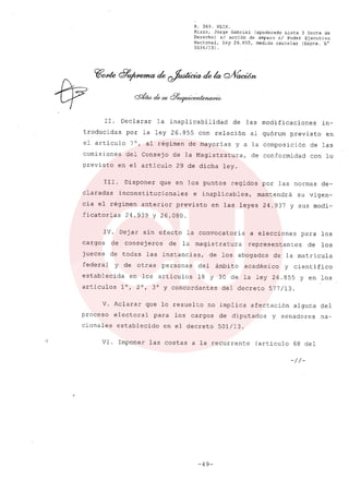 R. 369. XLIX.
Rizzo, Jorge Gabriel (apoderado Lista 3 Gente de
Derecho) si acción de amparo el Poder Ejecutivo
Nacional, ley 26.855, medida cautelar (Expte. N°
3034/13) .
Ir. Declarar la inaplicabilidad de las modificaciones in-
troducidas por la ley 26.855 con relación al quórum previsto en
el articulo 7°, al régimen de mayorías y a la composición de las
comisiones del Consejo de la Magistratura, de conformidad con lo
previsto en el artículo 29 de dicha ley.
111. Disponer que en los puntos regidos por las normas de-
claradas inconstitucionales e inaplicables, mantendrá su vigen-
cia el régimen anterior previsto en las leyes 24.937 y sus modi-
ficatorias 24.939 y 26.080.
IV. Dejar sín efecto la convocatoria a elecciones para los
cargos de consejeros de la magistratura representantes de los
jueces de todas las instancias, de los abogados de la matrícula
federal y de otras personas del ámbito académico y científico
establecida en los artículos 18 y 30 de la ley 26.855 y en los
artículos l°, 2°, 3° Y concordante s del decreto 577/13.
V. Aclarar que lo resuelto no implica afectación alguna del
proceso electoral para los cargos de diputados y senadores na-
cionales establecido en el decreto 501/13.
VI. Imponer las costas a la recurrente (artículo 68 del
-//-
-49-
 