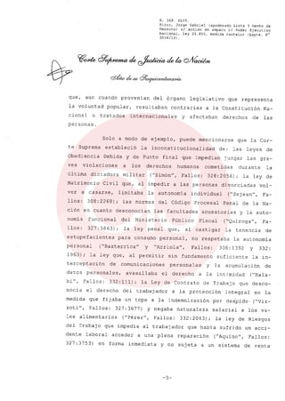 R. 369. XLIX.
Rizzo, Jorge Gabriel (apoderado Lista 3 Gente de
Derecho) si acción de amparo el Poder Ejecutivo
Nacional, ley 26.855, medida cautelar (Expte. N°
3034/13) .
que, aun cuando provenian del órgano legislativo que representa
la voluntad popular, resultaban contrarias a la Constitución Na-
cional o tratados internacionales y afectaban derechos de las
personas.
Solo a modo de ejemplo, puede mencionarse que la Cor-
te Suprema estableció la inconsti tucionalidad de: las leyes de
Obediencia Debida y de Punto Final que impedian juzgar las gra-
ves violaciones a los derechos humanos cometidas durante la
última dictadura militar ("Simón", Fallos: 328:2056); la ley de
Matrimonio Civil que, al impedir a las personas divorciadas vol-
ver a casarse, limitaba la autonomia individual ("Sejean", Fa-
llos: 308:2268); las normas del Código Procesal Penal de la Na-
ción en cuanto desconocian las facultades acusatorias y la auto-
nomia funcional del Ministerio Público Fiscal ("Quiroga", Fa-
llos: 327: 5863); la ley penal que, al castigar la tenencia de
estupefacientes para consumo personal, no respetaba la autonomia
pérsonal ("Bazterrica" y "Arriola", Fallos: 308:1392 y 332:
1963); la ley que, al permitir sin fundamento suficiente la in-
terceptación de comunicaciones. personales y la acumulación de
datos personales, avasallaba el derecho a la intimidad ("Hala-
bi", Fallos: 332: 111); la Ley de Contrato de Trabajo que desco-
nocia el derecho del trabajador a la protección integral en la
medida que fijaba un tope a la indemnización por deipido. ("Viz-
zoti", Fallos: 327: 3677) y negaba naturaleza salarial a los va-
les alimentarios ("Pérez", Fallos: 332: 2043); la ley de Riesgos
del Trabajo que impedia al trabajador que habia sufrido un acci-
dente laboral acceder a una plena reparación ("Aquino", Fallos:
327: 3753) en forma inmediata y no sujeta a un sistema de renta
-5-
 