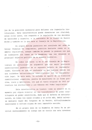 jos de la precisión necesaria para delinear una ingeniería ins-
titucional. Esta caracteristica puede observarse con claridad,
entre otros casos, con respecto a la regulación de los decretos
de necesidad y urgencia, a la autonomia de la Ciudad de Buenos
Aires y también en lo que hace al Consejo de la Magistratura.
En alguna medida pareciera ser resultado del afán de
hallar fórmulas 'de compromiso, práctica bastante común en el
ámbito legislativo, aunque también ha pesado la premura con que
se trabajaron los temas en la Asamblea, una vez obtenido el
principal objetivo politico de su momento histórico.
En todos los casos -yen el del Consejo de la Magis-
tratura en particular- se argumentó que una mayor precisión
constitucional padeceria de un supuesto defecto de reglamenta-
rismo, discurso en que se confundia lo que hubiese debido ser
una cuidadosa estructuración constitucional con la reglamenta-
ción legal. De este modo, la reforma se apartó de la tradición
constitucional argentina, puesta de manifiesto en la forma pre-
cisa, clara y meticulosa, con que el texto original de 1853 es-
tructura las atribuciones y las Cámaras del Poder Legislativo.
Esta característica se tradujo -como se observó en su
momento por alguna minoría- en una transferencia de poder cons-
tituyente al poder constituido, dado que el defecto de estructu-
ración, en todos los casos citados y en otros más, debió salvar-
se mediante leyes del Congreso de la Nación, dificultosamente
sancionadas e incluso alguna .de casi imposible sanción.
En el propio seno de la Asamblea de Santa Fe se ad-
virtió reiteradamente el riesgo que se corría con esta novedosa
-52-
 