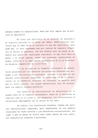 señalar número ni proporciones, dado que solo impone que se pro-
cure el equilibrio.
Es claro que equilibrio no es sinónimo de igualdad y
ni siquiera procurar es lo mismo que deber. Deber procurar sig-
nifica que se debe hacer un esfuerzo en pos del equilibrio, pero
nada más. Si bien suponemos que por razones de supuesta elegan-
cia se ahorró el gerundio, con esa fórmula solo se exige un es-
fuerzo por parte del legislador ordinario, lo que éste hará en
mayor o en menor medida, según los intereses coyunturales en
pugna, conforme a la experiencia generalizada de la ya menciona-
da dinámica competitiva de la politica.
7°) En el seno de la asamblea reformadora se presen-
taron proyectos por las minorías que proponían fórmulas más aca-
badas y una estructuración razonable, conforme a los modelos del
derecho constitucional comparado, en particular el de la Consti-
tucíón de la ~epública Italiana. No obstante, la mayoría optó
por el texto vigente, con alguna modificación casi de detalle,
pero sin admitir ninguna precisión.
Los defectos de estructuración se advirtieron en el
propio seno de la asamblea reformadora, tanto en la discusión en
comisión como en el pleno y, por desgracia, sus consecuencias se
'verificaron ampliamente con el correr de los años.
En efecto: una institución novedosa, tomada del dere-
cho constitucíonal comparado, pero separándose de sus modelos
originales en forma híbrida y con defectuosa estructuración, dio
lugar a que en menos de veinte años fuese objeto de tres refor-
mas regulatorias dispares y profundas.
-54-
 