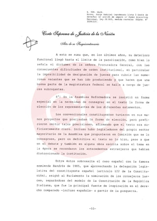 R. 369. XLIX.
Rizzo, Jorge Gabriel (apoderado Lista 3 Gente de
Derecho) si acción de amparo el Poder Ejecutivo
Nacional, ley 26.855, medida cautelar (Expte. N°
3034/13) .
A esto se suma que, en los últimos años, su deterioro
funcional llegó hasta el limite de la paralización, como bien lo
señala el dictamen de la señora Procuradora General, con las
consecuentes dificultades de orden institucional, en particular
la imposibilidad de designación de jueces para cubrir las nume-
rosas vacantes que se han ido produciendo y que hacen que una
buena parte de la magistratura federal se halle a cargo de jue-
ces subrogantes.
8O) En la Asamblea Reformadora se insistió en forma
especial en la necesidad de consagrar en el texto la forma de
elección de los representantes de los diferentes estamentos.
Los convencionales constituyentes tuvieron en sus ma-
nos proyectos que precisaban la forma de elección, pero prefi-
rieron omitir tales precisiones, afirmando que el texto era su-
ficientemente claro. Incluso hubo legisladores del propio sector
mayoritario de la Asamblea que propusieron en Comisión que se lo
consagrase, pero en definitiva el texto no lo hizo, pese a que
en el debate y también en alguna obra escrita sobre el tema en
la época se recordaron los antecedentes extranj eros que habian
distorsionado la institución.
Entre éstos sobresalía el caso español con la famosa
enmienda Bandrés de 1985, que aprovechando la delegación legis-
lativa del constituyente español (artículo 122 de la Constitu-
ción) , asignó al Parlamento la nominación de los consejeros jue-
ces, separándose del modelo de la Constitución de la República
Italiana, que fue la principal fuente de inspiración en el dere-
cho comparado -incluso española- a partir de la posguerra.
-55-
 