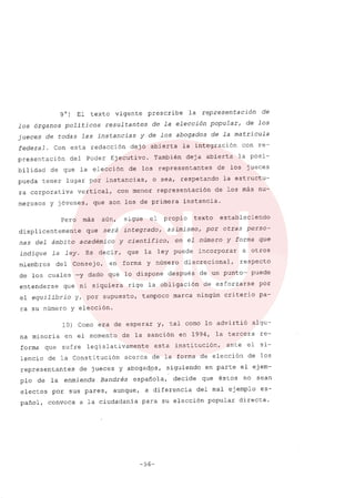 9°) El texto vigente prescribe la representación de
los órganos politicos resultantes de la elección popular, de los
jueces de todas las instancias y de los abogados de la matricula
federal. Con esta redacción dejó abierta la integración con re-
presentación del Poder Ejecutivo. También deja abierta la posi-
bilidad de que la elección de los representantes de los jueces
pueda tener lugar por instancias, o sea, respetando la estructu-
ra corporativa vertical, con menor representación de los más nu-
merosoS y jóvenes, que son los de primera instancia.
Pero más aún, sigue el propio texto estableciendo
displicentemente que será integrado, asimismo, por otras perso-
nas del ámbito académico y científico, en el número y forma que
indique la ley. Es decir, que la ley puede incorporar a otros
miembros del Consejo, en forma y número discrecional, respecto
de los cuales -y dado que lo dispone después de un punto- puede
entenderse que ni siquiera rige la obligación de esforzarse por
el equilibrio y, por supuesto, tampoco marca ningún criterio pa-
ra su número y elección.
10) Como era de esperar y, tal como lo advirtió algu-
na minoria en el momento de la sanción en 1994, la tercera re-
forma que sufre legislativamente esta institución, ante el si-
lencio de la Constitución acerca de la forma de elección de los
representantes de jueces y abogados, siguiendo en parte el ejem-
plo de la enmienda Bandrés española, decide que éstos no sean
electos por sus pares, aunque, a diferencia del mal ejemplo es-
pañol, convoca a la ciudadanía para su elección popular directa.
-56-
 
