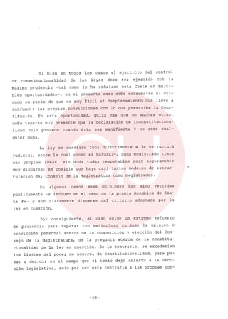 Si bien en todos los casos el ejercicio del control
de constitucionalidad de las leyes debe ser ejercido con la
máxima prudencia -tal corno lo ha señalado esta Corte en múlti-
ples oportunidades-, en el presente caso debe extremarse el cui-
dado en razón de que es muy fácil el desplazamiento que lleve a
confundir las propias convicciones con lo que prescribe la Cons-
titución. En esta oportunidad, quizá más que en muchas otras,
debe tenerse muy presente que la declaración de inconstituciona-
lidad solo procede cuando ésta sea manifiesta y no ante cual-
quier duda.
La ley en cuestión toca directamente a la estructura
judicial, sobre la cual -corno es natural-, cada magistrado tiene
sus propias ideas, sin duda todas respetables pero seguramente
muy dispares: es posible que haya casi tantos modelos de estruc-
turación del Consejo de la Magistratura corno magistrados.
En algunos casos esas opiniones han sido vertidas
públicamente -e incluso en el seno de la propia Asamblea de San-
ta Fe- y son claramente dispares del criterio adoptado por la
ley en cuestión.
Por consiguiente, el caso exige un extremo esfuerzo
de prudencia para separar con meticuloso cuidado la opinión o
convicción personal acerca de la composición y elección del Con-
sejo d€ la Magistratura, de la pregunta acerca de la constitu-
cionalidad de la ley en cuestión. De lo contrario, se excederian
los límites del poder de control de constitucionalidad, para pa-
sar a decidir en el campo que el texto dejó abierto a la deci-
sión legislativa, solo por ser ésta contraria a las propias con-
-58-
 