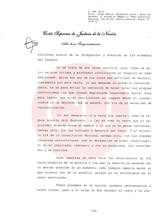 R. 369. XLIX.
Rizzo, Jorge Gabriel (apoderado Lista 3 Gente de
Derecho) si acción de amparo el Poder Ejecutivo
Nacional, ley 26.855, medida cautelar (Expte. N°
3034/131.
vicciones acerca de la integración y elección de los miembros
del Consejo.
No se trata de una tarea sencilla, pues ~como se di-
jo- existen intimas y profundas convicciones al respecto en cada
magistrado. Quizá sea uno de los casos más difíciles de decidir,
justamente por esta razón, lo que demanda un esfuerzo extraordi-
nario, no ya para evitar la tentación de hacer valer las propias
convícciones -lo que ningún magistrado responsable haría- síno
para lograr que estas convicciones no jueguen desde el incons-
ciente en la decisión que se adopte, por vía de un mecanismo de
racionalización.
12) Por desgracia -y a veces por suerte-, como en al-
guna ocasión dijo Radbruch, la leyes como un navío que el le-
gislador despide desde el muelle y al que ya no puede controlar,
navega solo, con las virtudes y defectos del texto. Y el artícu-
lo 114 de la Constitución Nacional navega solo, con sus enormes
carencias estructurales, con su delegación de poder constituyen-
te en el legíslador ordínario y con su parquedad, sus oscurida-
des y su hibridez.
Nada importan en esta hora las advertencias de los
constituyentes de la minoría a los que la mayoría no escuchó con
la debida atencion en su momento; como tampoco importa mucho lo
que dijeron los de la mayoría, porque no lo escribieron en el
texto sancionado.
Todos quedamos en el muelle, podemos recriminarnos y
hasta llorar, pero a lo largo de dos décadas el texto y la ins-
-59-
 