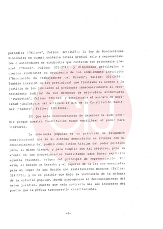 periódica ("Milone", Fallos: 327:4607); la ley de Asociaciones
Sindicales en cuanto confería tutela gremíal solo a representan-
tes o autoridades de sindicatos que contaran con personería gre-
mial ("Rossi", Fallos: 332:2715) y dispensaba privilegios a
ciertos sindicatos en detrimento de los simplemente inscriptos
("Asociación de Trabajadores del Estado", Fallos: 331: 2499) .
También invalidó la ley previsional que frustraba el acceso a la
justicia de los jubilados al prolongar innecesariamente el reco-
nocimiento judicial de sus derechos de naturaleza alimentaria
("Itzcovich", Fallos: 328:566) y desvirtuaba el mandato de movi-
lidad jubilatoria del articulo 14 bis de la Constitución Nacio-
nal ("Badaro", Fallos: 330:4866).
10) Que este reconocimiento de derechos ha sido posi-
ble porque nuestra Constitución busca equilibrar el poder para
limitarlo.
La soberanía popular es un principio de raigambre
consti tucional que en el sistema democrático se integra con el
reconocimiento del pueblo ,cornoúltimo titular del poder político
pero, al mismo tiempo, y para cumplir con tal objetivo, pone su
acento en los procedimientos habilitados para hacer explícita
aquella voluntad, origen del principio de representación. Por
ello, el Estado de Derecho y el imperio de la ley son esenciales
para el logro de una Nación con instituciones maduras (Fallos:
328: 175), Y no es posible que bajo la invocación de la defensa
de la voluntad popular, pueda propugnarse el desconocimiento del
orden jurídico, puesto que nada contraría más los intereses del
pueblo que la propia transgresión constitucional.
-6-
 
