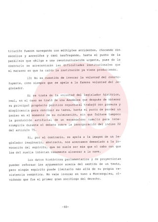 titución fueron navegando con múltiples accidentes, chocando con
escollos y arrecifes y casi naufragando, hasta el punto de la
parálisis que obliga a una reestructuración urgente, pues de lo
contrario se acrecentarán las dificultades institucionales que
el marasmo en que ha caido la institución ya viene produciendo.
13) No es cuestión de invocar la voluntad del consti-
tuyente, como siempre que se apela a la famosa voluntad del le-
gislador.
Si se trata de la voluntad del legislador histórico,
real, en el caso se trató de una Asamblea que después de obtener
su principal propósito politico coyuntural trabajó con premura y
displicencia para concluir su tarea, hasta el punto de perder un
inciso en el momento de su culminación/ sin que faltase tampoco
la producción artificial de un escandaloso tumulto para inte-
rrumpirla durante el debate sobre la incorporación del inciso 22
del articulo 75.
Si, por el contrario, se apela a la imagen de un le-
gislador imaginarior abstracto, nos acercamos demasiado a la in-
vocación del espiritu, que no suele ser más que el cabo con que
los del muelle intentan vanamente alcanzar a la nave.
Los datos históricos parlamentarios y de proyectistas
pueden reforzar. l.os argumentos acerca del sentido de un texto,
pero ningún espiritu puede limitarlo más allá de su propia re-
sistencia semántica. No vale invocar en vano a Montesquieu, ol-
vidando que fue el primer gran sociólogo del derecho.
-60-
 