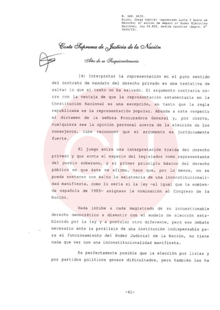 R. 369. XLIX.
Rizzo, Jorge Gabriel (apoderado Lista 3 Gente de
Derecho) si acción de amparo el Poder Ejecutivo
Nacional, ley 26.855, medida cautelar (Expte. N°
3034/13) .
14) Interpretar la representación en el puro sentido
del contrato de mandato del derecho privado es una tentativa de
salvar lo que el texto no ha salvado. El argumento contrario co-
rre con la ventaj a de que la representación estamentaria en la
Consti tución Nacional es una excepción, en tanto que la regla
republicana es la representación popular. Abunda a este respecto
el dictamen de la señora Procuradora General y, por cierto,
cualquiera sea la opinión personal acerca de la elección de los
consejeros, cabe reconocer que el argumento es juridicamente
fuerte.
El juego entre una interpretación traida del derecho
privado y que acota el espacio del legislador como representante
del pueblo soberano, y el primer principio básico del derecho
público en que éste se afirma, hace que, por lo menos, no se
pueda sostener con éxito la existencia de una inconstitucionali-
dad manifiesta, como lo seria si la ley -al igual que la enmien-
da española de 1985- asignase la nominación al Congreso de la
Nación.
Nada inhibe a cada magistrado de su incuestionable
derecho democrático a disentir con el modelo de elección esta-
blecido por la ley y a postular otro diferente, pero ese debate
necesario ante la parálisis de una institución indispensable pa-
ra el funcionamiento del Poder Judicial de la Nación, no tiene
nada que ver con una inconstitucionalidad manifiesta.
Es perfectamente posible que la elección por listas y
por partidos politicos genere dificultades, pero también las ha
-61-
 