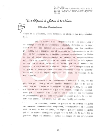 R. 369. XLIX.
Rizzo, Jorge Gabriel (apoderado Lista 3 Gente de
Derecho) si acción de amparo el Poder Ejecutivo
Nacional, ley 26.855, medida cautelar (Expte. N°
3034/13) .
.~0JlÚ dl'~ de ~ dek Q/VacWn
0/- -.¿_cf7_
campo de la política, cuya dinámica es siempre muy poco previsi-
ble.
16) En cuanto a la independencia de los consejeros y
su reflejo sobre la independencia judicial, devenida de la nece-
sidad de que los candidatos sean postulados por los partidos
politicos, cabe observar que el concepto de independencia es do-
ble: la hay externa, pero también interna, dependiendo la última
de que el poder disciplinario, en materia de responsabilidad
política y de presión interna del Poder Judicial, no sea ejerci-
do por los órganos de mayor instancia, que es la esencia del
concepto de corporación o verticalización. Esta independencia es
la que en el derecho constitucional comparado trata de garanti-
zarse mediante un órgano separado, que sería el Consejo de la
Magistratura.
En cuanto a la independencia externa, o sea, de los
partidos políticos y de los poderes fácticos, que es la que se
cuestiona en la causa solo respecto de los partidos, no es posi-
ble obviar que es inevitable que cada persona tenga una cosmovi-
sión que la acerque o la aleje de una u otra de las corrientes
de pensamiento que en cada coyuntura disputan poder. No se con-
cibe una persona sin ideología, sin una visión del mundo.
En realidad, cuando se piensa en el modelo original
del derecho constitucional comparado, especialmente el italiano
-que ha sido el más exitoso-, se espera que los jueces elegidos
por ellos mismos configuren grupos -se ha hablado de partidos de
jueces-, según su ideología, aunque al margen de las estructuras
-63-
 