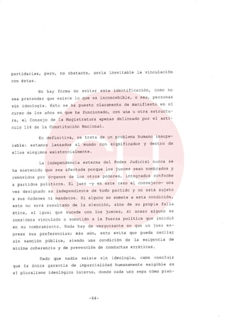 partidar ias, pero, no obstante, sería inevitable la vinculación
con éstas.
No hay forma de evitar esta identificación, como no
sea pretender que existe lo que es inconcebible, o sea, personas
sin ideologia. Esto se ha puesto claramente de manifiesto en el
curso de los años en que ha funcionado, con una u otra estructu-
ra, el Consejo de la Magistratura apenas delineado por el arti-
culo 114 de la Constitución Nacional.
En definitiva, se trata de un problema humano insupe-
rable: estamos lanzados al mundo con significados Y dentro de
ellos elegimos existencialmente.
La independencia externa del Poder Judicial nunca se
ha sostenido que sea afectada porque los jueces sean nombrados y
removidos por órganos de los otros poderes, integrados conforme
a partidos politicos. El juez -yen este caso el consejero- una
vez designado es independiente de todo partido y no está sujeto
a sus órdenes ni mandatos. Si alguno se somete a esta condición,
esto no será resultado de la elección, sino de su propia falla
ética, al igual que sucede con los jueces, si acaso alguno se
considera vinculado o sometido a la fuerza política que incidió
en su nombramiento. Nada hay de vergonzante en que un juez ex-
prese sus preferencias; más aún, esto evita que pueda oscilar
sin sanción pública, siendo una condición de la exigencia de
mínima coherencia y de prevención de conductas erráticas.
Dado que nadie existe sin ideología, cabe concluir
que la única garantía de imparcialidad humanamente exigible es
el pluralismo ideológico interno, donde cada uno sepa cómo pien-
-64-
 