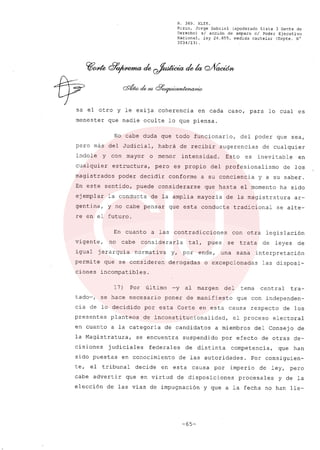 R. 369. XLIX.
Rizzo, Jorge Gabriel (apoderado Lista 3 Gente de
Derecho) si acción de amparo el Poder Ejecutivo
Nacional, ley 26.855, medida cautelar (Expte. N°
3034/13) .
~ode &'~ de ~ de la 0'Vacúm
~ cdwd.~cF~
sa el otro y le exija coherencia en cada caso, para lo cual es
menester que nadie oculte lo que piensa.
No cabe duda que todo funcionario, del poder que sea,
pero más del Judicial, habrá de recibir sugerencias de cualquier
índole y con mayor o menor íntensidad. Esto es inevitable en
cualquier estructura, pero es propio del profesionalísmo de los
magistrados poder decidír conforme a su conciencia y a su saber.
En este sentido, puede considerarse que hasta el momento ha sido
ejemplar la conducta de la amplia mayoría de la magistratura ar-
gentina, y no cabe pensar que esta conducta tradicional se alte-
re en el futuro.
En cuanto a las contradicciones con otra legíslación
vigente, no cabe considerarla tal, pues se trata de leyes de
igual jerarquía normativa y, por ende, una sana interpretación
permite que se consideren derogadas o excepcionadas las disposi-
ciones incompatibles.
17) Por último -y al margen del tema central tra-
tado-, se hace necesario poner de manifiesto que con independen-
cia de lo decidido por esta Corte en esta causa respecto de los
presentes planteas de inconstitucionalídad, el proceso electoral
en cuanto a la categoría de candidatos a miembros del Consejo de
la Magistratura, se encuentra suspendido por efecto de otras de-
cisiones judiciales federales de distinta competencia, que han
sido puestas en conocimiento de las autoridades. Por consiguien-
te, el tribunal decide en esta causa por imperio de ley, pero
cabe advertir que en virtud de disposiciones procesales y de la
eleccíón de las vías de impugnación y que a la fecha no han lle-
-65-
 