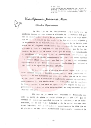 R. 369. XLIX.
Rizzo, Jorge Gabriel (apoderado Lista 3 Gente de
Derecho) si acción de amparo el Poder Ejecutivo
Nacional, ley 26.855, medida cautelar (Expte. N°
3034/13) .
La doctrina de la omnipotencia legislativa que se
pretende fundar en una presunta voluntad de la mayoria del pue-
blo es insostenible dentro de un sistema de gobierno cuya esen-
cia es la limitación de los poderes de los distintos órganos y
la supremacia de la Constitución. Si el pueblo de la Nación qui-
siera dar al Congreso atribuciones más extensas de las que le ha
otorgado o suprimir algunas de las limitaciones que le ha im-
puesto, lo haría en la única forma que él mismo ha establecido
al sancionar el artículo 30 de la Constitución. Entretanto, ni
el Legislativo ni ningún departamento del gobierno puede ejercer
lícitamente otras facultades que las que le han sido acordadas
expresamente o que deben considerarse conferidas por necesaria
implicancia de aquéllas (Fallos: 137: 47) .
Es por ello que a ninguna autoridad republicana le es
dado invocar origen o destino excepcionales para justificar el
ejercicio de sus funciones más allá del poder que se le ha con-
ferido, pues "toda disposición o reglamento emanado de cualquier
departamento (...) que extralimite las facultades que le confiere
la Constitución, o que esté en oposición con alguna de las dis-
posiciones o reglas en ella establecidas, es completamente nulo"
(Fallos: 155:290).
11) Que de lo hasta aquí expuesto se desprende que
solo un punto de vista estrecho podría pasar por alto que el
control de constitucionalidad procura la supremacía de la Cons-
titución, no la del Poder Judicial o de la Corte Suprema (Fa-
Uos: 316:2940) Así lo entendió el constituyente de 1994 que en
el artículo 43 del Texto Fundamental expresamente reconoció la
-7-
 