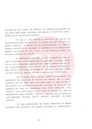 facul tad de los jueces de declarar la inconsti tucionalidad de
las leyes para hacer efectivos los derechos Y garantias consa-
grados en la Constitución Nacional.
12) Que en este sentido el ejercicio del control de
constitucionalidad por parte de los jueces que han recibido del
pueblo argentino -a través de los consti tuyentes- el legítimo
mandato democrático de defender la supremacía de la Constitución
Federal (artículos 31, 116 Y 117), no los coloca por sobre los
restantes poderes del Estado.
El cumplimiento de esta función no supone en modo al-
guno la admisión de declaraciones en abstracto, es decir,' fuera
de un caso o contienda entre partes; tampoco permite que el Po-
der Judicial ingrese en el control de las razones de oportuni-
dad, mérito o conveniencia tenidas en cuenta por los otros pode-
res del Estado al adoptar las decisíones que les son propias.
Por lo demás, este Tribunal también ha entendido, por
aplicación del princípio de división de poderes, que la inter-
pretación de las leyes debe efectuarse sobre la base de que la
declaración de ínconstí tucionalídad configura un acto de suma
gravedad que debe ser considerado como ul tima ra tia del orden
juridico; solo cabe acudir a ella cuando no exíste otro modo de
salvaguardar algún derecho o garantía amparado por la Constítu-
ción Nacional (Fallos: 249:51; 288:325; 306:1597; 331:2068;
333:447).
13) Que establecidas las bases normatí vas de máxíma
jerarquía que facultan a los jueces a declarar la inconstitucio-
-8-
 