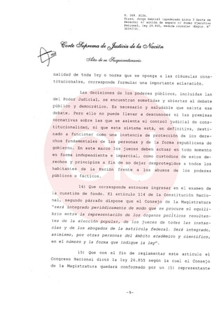 R. 369. XLIX.
Rizzo, Jorge Gabriel (apoderado Lista 3 Gente de
Derecho) si acción de amparo el Poder Ejecutivo
Nacional, ley 26.855, medida cautelar (Expte. N°
3034/13) .
nalidad de toda ley o norma que se oponga a las cláusulas cons-
titucionales, corresponde formular una importante aclaración.
Las decisiones de los poderes públicos, incluidas las
del Poder Judicial, se encuentran sometidas y abiertas al debate
público y democrático. Es necesario y saludable que exista ese
debate. Pero ello no puede llevar a desconocer ni las premisas
normativas sobre las que se asienta el control judicial de cons-
titucionalidad, ni que este sistema está, en definitiva, desti-
nado a funcionar como una instancia de protección de los dere-
chos fundamentales de las personas y de la forma republicana de
gobierno. En este marco los jueces deben actuar en todo momento
en forma independiente e imparcial, como custodios de estos de-
rechos y principios a fin de no dejar desprotegidos a todos los
habitantes de la Nación frente a los abusos de los poderes
públicos o fácticos.
14) Que corresponde entonces ingresar en el examen de
la cuestión de fondo. El articulo 114 de la Constitución Nacio-
nal, segundo párrafo dispone que el Consej o de la Magistratura
"será integrado periódicamente de modo que se procure el equili-
brio entre la representación de los órganos pollticos resultan-
tes de la elección popular, de los jueces de todas las instan-
cias y de los abogados de la matricula federal. Será integrado,
asimismo, por otras personas del ámbito académico y científico,
en el número y la forma que indique la ley".
15) Que con el fin de reglamentar este articulo el
Congreso Nacional dictó la ley 26.855 según la cual el Consejo
de la Magistratura quedará conformado por un (1) representante
-9-
 