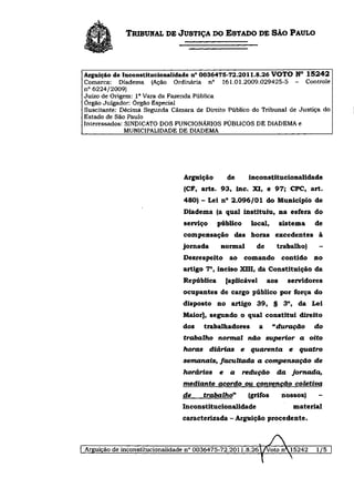 TRIBUNAL DE JUSTIÇA DO ESTADO DE SÃO PAULO



Arguição de Inconstitucionalidade n° 0036475-72.2011.8.26 VOTO N° 1 5 2 4 2
Comarca: Diadema (Ação Ordinária n° 161.01.2009.029425-5 - Controle
n° 6224/2009)
Juízo de Origem: I a Vara da Fazenda Pública
Órgão Julgador: Órgão Especial
Suscitante: Décima Segunda Câmara de Direito Público do Tribunal de Justiça do
Estado de São Paulo
Interessados: SINDICATO DOS FUNCIONÁRIOS PÚBLICOS DE DIADEMA e
              MUNICIPALIDADE DE DIADEMA




                               Arguição          de         inconstitucionalidade
                               (CF, arts. 9 3 , inc. XI, e 97; CPC, art.
                               480) - Lei n° 2 . 0 9 6 / 0 1 do Município de
                               Diadema (a qual instituiu, na esfera do
                               serviço      público         local,       sistema        de
                               compensação das horas excedentes à
                               jornada        normal          de       trabalho)          -
                               Desrespeito          ao comando           contido        no
                               artigo 7 o , inciso XIII, da Constituição da
                               República         [aplicável        aos      servidores
                               ocupantes de cargo público por força do
                               disposto no artigo 3 9 , § 3 o , da Lei
                               Maior], segundo o qual constitui direito
                               dos     trabalhadores           a      "duração          do
                               trabalho      normal         não superior         a     oito
                               horas      diárias       e   quarenta        e        quatro
                               semanais,     facultada         a compensação            de
                               horários      e      a   redução        da        jornada,
                               mediante      acordo ou convenção                 coletiva
                               de      trabalho"            (grifos      nossos)          -
                               Inconstitucionalidade                            material
                               caracterizada - Arguição procedente.
 