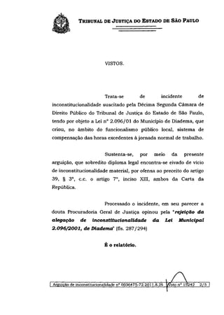 TRIBUNAL DE JUSTIÇA DO ESTADO DE SÃO PAULO




                           VISTOS.




                       Trata-se       de      incidente    de
inconstitucionalidade suscitado pela Décima Segunda Câmara de
Direito Público do Tribunal de Justiça do Estado de São Paulo,
tendo por objeto a Lei n° 2.096/01 do Município de Diadema, que
criou, no âmbito do funcionalismo público local, sistema de
compensação das horas excedentes à jornada normal de trabalho.


                           Sustenta-se,      por    meio      da     presente
arguição, que sobredito diploma legal encontra-se eivado de vício
de inconstitucionalidade material, por ofensa ao preceito do artigo
39, § 3 o , c.c. o artigo 7 o , inciso XIII, ambos da Carta da
República.


                           Processado o incidente, em seu parecer a
douta Procuradoria Geral de Justiça opinou pela "rejeição                     da
alegação      de    inconstitucionalidade           da      Lei     Municipal
2.096/2001,     de Diadema' (fls. 287/294)


                          É o relatório.




Arguição de inconstitucionalidade n° 0036475-72.2011.8.26   I/Voto n° 1&242   2/5
 