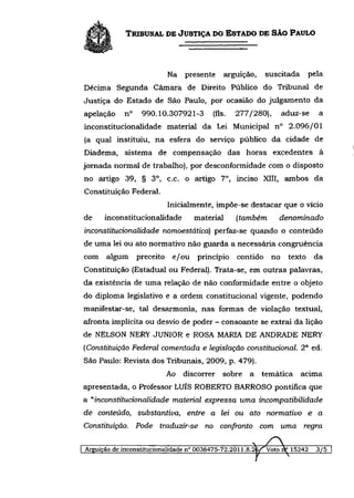 TRIBUNAL DE JUSTIÇA DO ESTADO DE SÃO PAULO



                          Na presente         arguição,    suscitada       pela
Décima Segunda Câmara de Direito Público do Tribunal de
Justiça do Estado de São Paulo, por ocasião do julgamento da
apelação    n°    990.10.307921-3        (fls.   277/280),     aduz-se        a
inconstitucionalidade material da Lei Municipal n° 2.096/01
(a qual instituiu, na esfera do serviço público da cidade de
Diadema, sistema de compensação das horas excedentes à
jornada normal de trabalho), por desconformidade com o disposto
no artigo 39, § 3 o , c.c. o artigo 7 o , inciso XIII, ambos da
Constituição Federal.
                          Inicialmente, impõe-se destacar que o vício
de    inconstitucionalidade        material      (também        denominado
inconstitucionalidade nomoestática) perfaz-se quando o conteúdo
de uma lei ou ato normativo não guarda a necessária congruência
com   algum      preceito e/ou      princípio contido no         texto      da
Constituição (Estadual ou Federal). Trata-se, em outras palavras,
da existência de uma relação de não conformidade entre o objeto
do diploma legislativo e a ordem constitucional vigente, podendo
manifestar-se, tal desarmonia, nas formas de violação textual,
afronta implícita ou desvio de poder - consoante se extrai da lição
de NELSON NERY JÚNIOR e ROSA MARIA DE ANDRADE NERY
(Constituição Federal comentada e legislação constitucional 2 a ed.
São Paulo: Revista dos Tribunais, 2009, p. 479).
                          Ao discorrer      sobre a temática           acima
apresentada, o Professor LUÍS ROBERTO BARROSO pontifica que
a "inconstitucionalidade material expressa uma            incompatibilidade
de conteúdo, substantiva,        entre a lei ou ato normativo e a
Constituição. Pode traduzir-se        no confronto com uma             regra

Arguição de inconstitucionalidade n° 0036475-72.2011.8.26/ Voto nV 15242     3/5
 