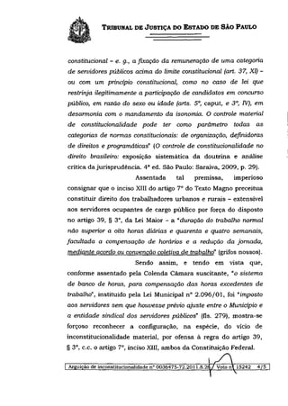 TRIBUNAL DE JUSTIÇA DO ESTADO DE SÃO PAULO



constitucional - e. g., a fixação da remuneração de uma categoria
de servidores públicos acima do limite constitucional (art. 37, XI) -
ou com um princípio constitucional, como no caso de lei que
restrinja ilegitimamente a participação de candidatos em concurso
público, em razão do sexo ou idade (arts. 5o, caput, e 3o, IV), em
desarmonia com o mandamento da isonomia. O controle material
de   constitucionalidade     pode     ter como parâmetro          todas     as
categorias de normas constitucionais: de organização, definidoras
de direitos e programáticas" (O controle de constitucionalidade no
direito brasileiro: exposição sistemática da doutrina e análise
crítica da jurisprudência. 4 a ed. São Paulo: Saraiva, 2009, p. 29).
                           Assentada       tal    premissa,       imperioso
consignar que o inciso XIII do artigo 7 o do Texto Magno preceitua
constituir direito dos trabalhadores urbanos e rurais - extensível
aos servidores ocupantes de cargo público por força do disposto
no artigo 39, § 3 o , da Lei Maior - a "duração do trabalho normal
não superior a oito horas diárias e quarenta e quatro              semanais,
facultada a compensação de horários e a redução da jornada,
mediante acordo ou convenção coletiva de trabalho" (grifos nossos).
                           Sendo assim, e tendo em vista que,
conforme assentado pela Colenda Câmara suscitante, "o sistema
de banco de horas, para compensação das horas excedentes                    de
trabalho", instituído pela Lei Municipal n° 2.096/01, foi "imposto
aos servidores sem que houvesse prévio ajuste entre o Município e
a entidade sindical dos servidores públicos" (fls. 279), mostra-se
forçoso reconhecer a configuração, na espécie, do vício de
inconstitucionalidade material, por ofensa à regra do artigo 39,
§ 3 o , c.c. o artigo 7 o , inciso XIII, ambos da Constituição Federal.

Arguição de inconstitucionalidade n" 0036475-72.2011.8.26/ Voto n  15242   4/5
 