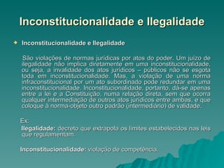 Inconstitucionalidade e Ilegalidade Inconstitucionalidade e Ilegalidade  São violações de normas jurídicas por atos do poder. Um juízo de ilegalidade não implica diretamente em uma inconstitucionalidade, ou seja, a invalidade dos atos jurídicos – públicos não se esgota toda em inconstitucionalidade. Mas, a violação de uma norma infraconstitucional por um ato subordinado pode redundar em uma inconstitucionalidade. Inconstitucionalidade, portanto, dá-se apenas entre a lei e a Constituição, numa relação direta, sem que ocorra qualquer intermediação de outros atos jurídicos entre ambas, e que coloque à norma-objeto outro padrão (intermediário) de validade. Ex:  Ilegalidade:  decreto que extrapola os limites estabelecidos nas leis que regulamentam. Inconstitucionalidade:  violação de competência. 