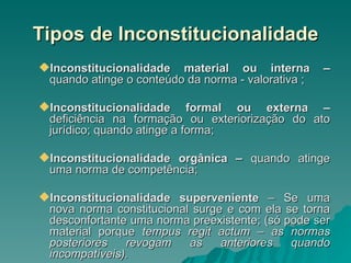 Tipos de Inconstitucionalidade Inconstitucionalidade material ou interna –  quando atinge o conteúdo da norma - valorativa ; Inconstitucionalidade formal ou externa –  deficiência na formação ou exteriorização do ato jurídico; quando atinge a forma; Inconstitucionalidade orgânica –  quando atinge uma norma de competência; Inconstitucionalidade superveniente  – Se uma nova norma constitucional surge e com ela se torna desconfortante uma norma preexistente; (só pode ser material porque  tempus regit actum – as normas posteriores revogam as anteriores quando incompatíveis). 