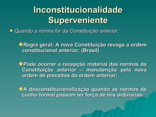 Inconstitucionalidade Superveniente Quando a norma for da Constituição anterior; Regra geral: A nova Constituição revoga a ordem constitucional anterior; (Brasil) Pode ocorrer a recepção material das normas da Constituição anterior – manutenção pela nova ordem de preceitos da ordem anterior; A desconstitucionalização quando as normas de cunho formal passam ter força de leis ordinárias. 