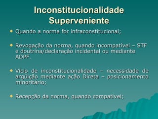 Inconstitucionalidade Superveniente Quando a norma for infraconstitucional; Revogação da norma, quando incompatível – STF e doutrina/declaração incidental ou mediante ADPF. Vício de inconstitucionalidade – necessidade de argüição mediante ação Direta – posicionamento minoritário; Recepção da norma, quando compatível; 