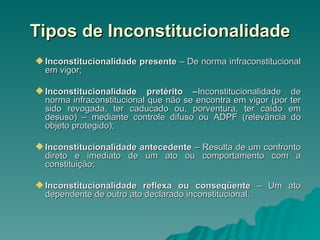 Tipos de Inconstitucionalidade Inconstitucionalidade presente  – De norma infraconstitucional em vigor; Inconstitucionalidade pretérito – Inconstitucionalidade de norma infraconstitucional que não se encontra em vigor (por ter sido revogada, ter caducado ou, porventura, ter caído em desuso) – mediante controle difuso ou ADPF (relevância do objeto protegido); Inconstitucionalidade antecedente  – Resulta de um confronto direto e imediato de um ato ou comportamento com a constituição; Inconstitucionalidade reflexa ou conseqüente  – Um ato dependente de outro ato declarado inconstitucional. 